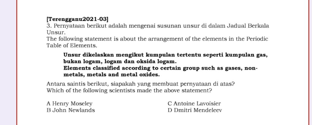 [Terengganu2021-03]
3. Pernyataan berikut adalah mengenai susunan unsur di dalam Jadual Berkala
Unsur.
The following statement is about the arrangement of the elements in the Periodic
Table of Elements.
Unsur dikelaskan mengikut kumpulan tertentu seperti kumpulan gas,
bukan logam, logam dan oksida logam.
Elements classified according to certain group such as gases, non-
metals, metals and metal oxides.
Antara saintis berikut, siapakah yang membuat pernyataan di atas?
Which of the following scientists made the above statement?
A Henry Moseley C Antoine Lavoisier
B John Newlands D Dmitri Mendeleev