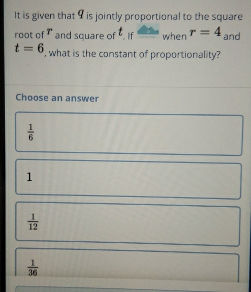 It is given that 9 is jointly proportional to the square
root of ₹ and square of . If when r=4 and
t=6 , what is the constant of proportionality?
Choose an answer
 1/6 
1
 1/12 
 1/36 