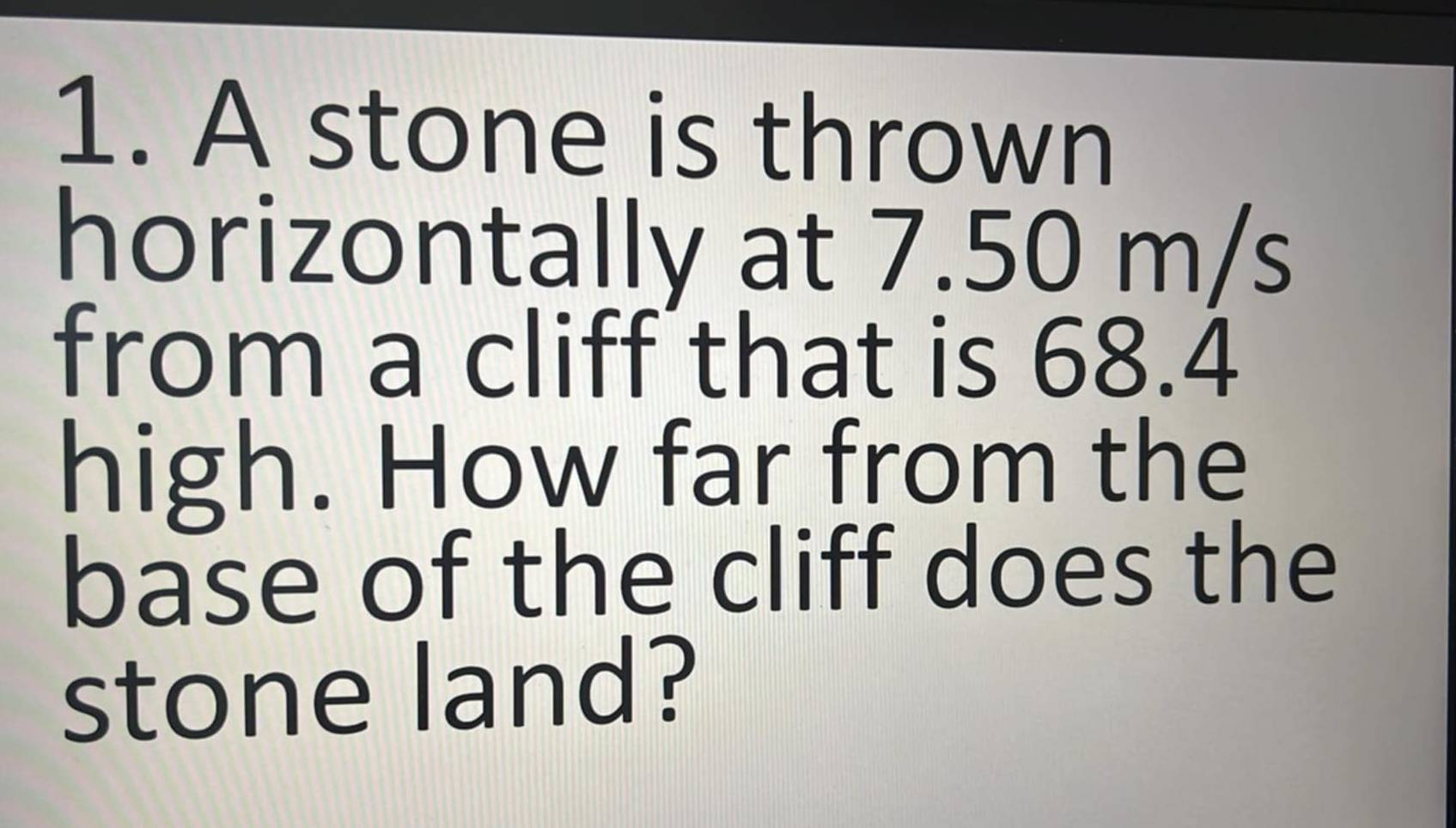 A stone is thrown 
horizontally at 7.50 m/s
from a cliff that is 68.4
high. How far from the 
base of the cliff does the 
stone land?