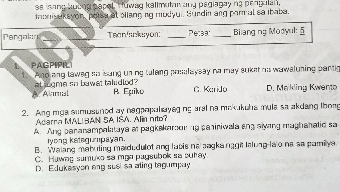 sa isang buong papel. Huwag kalimutan ang paglagay ng pangalan,
taon/seksyon, petsa at bilang ng modyul. Sundin ang pormat sa ibaba.
Pangalan: _Taon/seksyon: _Petsa: _Bilang ng Modyul: 5
PAGPIPILI
1. Ano ang tawag sa isang uri ng tulang pasalaysay na may sukat na wawaluhing pantig
at tugma sa bawat taludtod?
C. Korido
A. Alamat B. Epiko D. Maikling Kwento
2. Ang mga sumusunod ay nagpapahayag ng aral na makukuha mula sa akdang Ibong
Adarna MALIBAN SA ISA. Alin nito?
A. Ang pananampalataya at pagkakaroon ng paniniwala ang siyang maghahatid sa
iyong katagumpayan.
B. Walang mabuting maidudulot ang labis na pagkainggit lalung-lalo na sa pamilya.
C. Huwag sumuko sa mga pagsubok sa buhay.
D. Edukasyon ang susi sa ating tagumpay