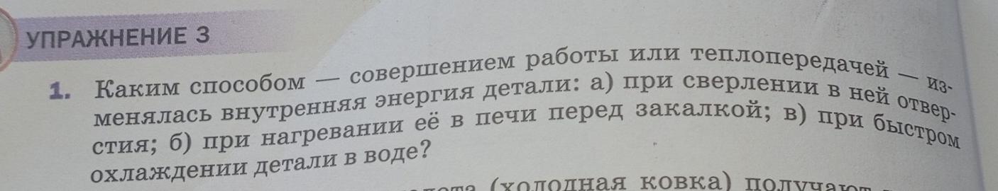 УПΡΑжHΕΗИE 3 
1. Каким способом — совершением работы или теплопередачей-из 
менялась внутренняя энергия детали: а) при сверлении в ней отвер 
стия; б) при нагревании её в печи перед закалкой; в) при быстром 
охлаждении детали в воде? 
α (Χοποлная Κовка) ποлνηа;