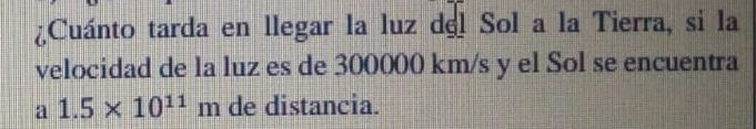 ¿Cuánto tarda en llegar la luz del Sol a la Tierra, si la 
velocidad de la luz es de 300000 km/s y el Sol se encuentra 
a 1.5* 10^(11)m de distancia.