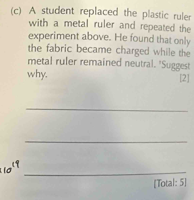 A student replaced the plastic ruler 
with a metal ruler and repeated the 
experiment above. He found that only 
the fabric became charged while the 
metal ruler remained neutral. *Suggest 
why. 
[2] 
_ 
_ 
_ 
[Total: 5]