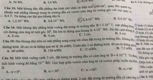 A. 54 Wb B. 5,4 Wb. C. 0,54 WB.
u 1: Các đường c
Câu 33: Một khung dây dẫn phẳng dẹt hình chữ nhật có diện tích h^3overline q60cm^2 , quay đều quanh tng
(thuộc mặt phẳng khung) trong từ trường đều có vector cảm ứng từ vuông gốc với trục quay và
=0.4T.  Từ thông cực đại qua khung dây là 2,4.10^(-3)Wb. D. 0,6.10^(-3)W
A. 1,2.10^(-3)Wb B. 4,8.10^(-3)Wb.
Câu 34: Một khung dây phầng hình vuông đặt trong từ trường đều B=5.10^2T.mặt phẳng khoa
Ở hình (1) khôn
với đường cảm ứng từ một gốc 30°. Độ lớn từ thông qua khung là 4.10^(-5) Wb. Độ dài cạnh khung 
Ở hình (2) từ tì
D. 6 cm. Ở hình (3) nết
A. 8 cm. B. 4 cm. C. 2 cm. ong khung dây
Câu 35: Hai khung dây tròn có mặt phẳng song song với nhau đặt trong từ trường đều. Khung dây|, O hình (4) m Một cu
âu 2:1
đường kính 20 cm và tử thông qua nó là 30 mWb. Cuộn dây 2 có đường kính 40 cm từ thông qua D. 7,5 mWo ược đặt sao ch
A. 60 mWb B. 120 mWb C. 15 mWb.
Từ thông qu
Câu 36: Một hình vuông cạnh 5 cm, đặt trong từ trường đều có cảm ứng từ B=4.10^(-4)T Từ thờu Nếu góc ng
tích hình vuông đó bằng 10^(-6) Wb. Góc hợp giữa vector cảm ứng từ và vector pháp tuyển của hìn Diện tích n
là
A. alpha =0°. B. alpha =30°. C. alpha =60°. D. alpha =90°.. Nếu cuộn tạch có giá
phẳng có đường kinh 2 cm đặt trong từ trường đều có cảm ứng từ Câu 3:M