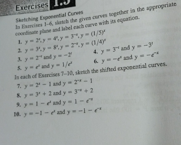 Exercises 
In Exercises 1-6, sketch the given curves together in the appropriate 
Sketching Exponential Curves 
coordinate plane and label each curve with its equation. 
1. y=2^x, y=4^x, y=3^(-x), y=(1/5)^x
2. y=3^x, y=8^x, y=2^(-x), y=(1/4)^x
3. y=2^(-t) and y=-2' 4. y=3^(-1) and y=-3^r
5. y=e^x and y=1/e^x 6. 
In each of Exercises 7-10, sketch the shifted exponential curves. y=-e^x and y=-e^(-x)
7. y=2^x-1 and y=2^(-x)-1
8. y=3^x+2 and y=3^(-x)+2
9. y=1-e^x and y=1-e^(-x)
10. y=-1-e^x and y=-1-e^(-x)