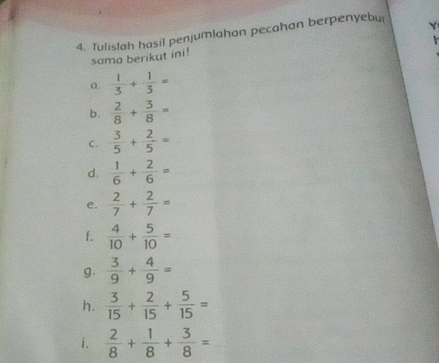 Tulislah hasil penjumlahan pecahan berpenyebut 
sama berikut ini! 
a.  1/3 + 1/3 =
b.  2/8 + 3/8 =
C.  3/5 + 2/5 =
d.  1/6 + 2/6 =
e.  2/7 + 2/7 =
f.  4/10 + 5/10 =
g.  3/9 + 4/9 =
h.  3/15 + 2/15 + 5/15 =
i.  2/8 + 1/8 + 3/8 =