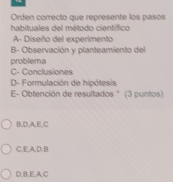 Orden correcto que represente los paso
habituales del método científico
A- Diseño del experimento
B- Observación y planteamiento del
problema
C- Conclusiones
D- Formulación de hipótesis
* E- Obtención de resultados * (3 puntos)
B, D, A, E, C
C, E, A, D. B
D, B, E, A, C