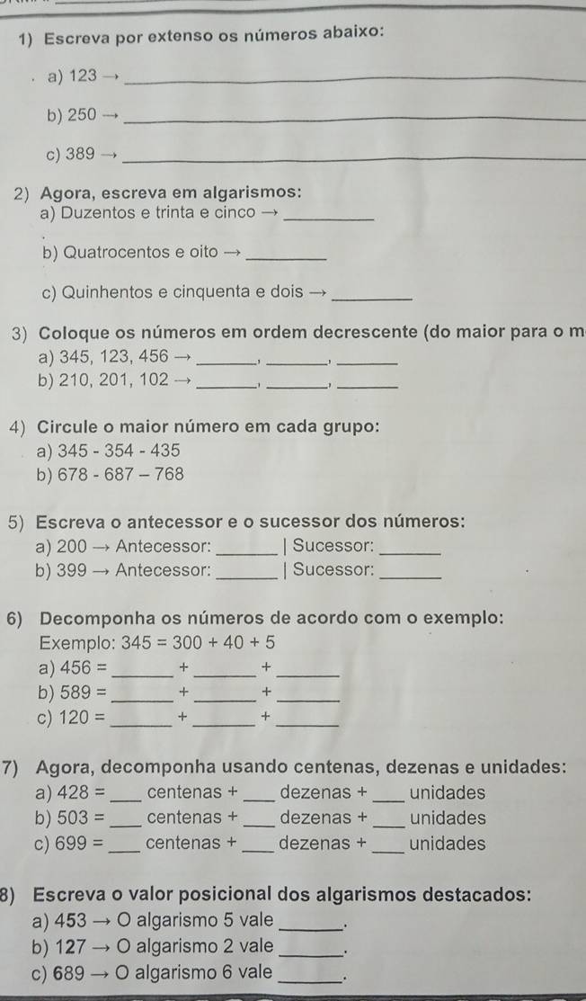 Escreva por extenso os números abaixo: 
a) 123 _ 
b) 250 _ 
c) 389 _ 
2) Agora, escreva em algarismos: 
a) Duzentos e trinta e cinco →_ 
b) Quatrocentos e oito →_ 
c) Quinhentos e cinquenta e dois →_ 
3) Coloque os números em ordem decrescente (do maior para o m 
a) 345, 123, 456 _,_ 
_ 
b) 210, 201, 102 _ 、 _ 1_ 
4) Circule o maior número em cada grupo: 
a) 345 - 354 - 435
b) 678 - 687 - 768
5) Escreva o antecessor e o sucessor dos números: 
a) 200 → Antecessor: _| Sucessor:_ 
b) 399 → Antecessor:_ | Sucessor:_ 
6) Decomponha os números de acordo com o exemplo: 
Exemplo: 345=300+40+5
a) 456= _ + _ +_ 
b) 589= _× _+_ 
c) 120= _+ _+_ 
7) Agora, decomponha usando centenas, dezenas e unidades: 
a) 428= _centenas + _dezenas + _unidades 
b) 503= _centenas + _dezenas + _unidades 
C) 699= _ centenas + _ dezenas +_  unidades
8) Escreva o valor posicional dos algarismos destacados: 
a) 453 → O algarismo 5 vale _. 
b) 127 → O algarismo 2 vale _' 
c) 689 → O algarismo 6 vale_ .