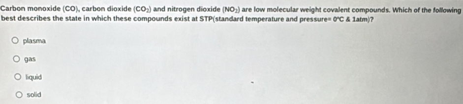 Carbon monoxide (CO), carbon dioxide (CO_2) and nitrogen dioxide (NO_2) are low molecular weight covalent compounds. Which of the following
best describes the state in which these compounds exist at STP(standard temperature and pressure =0°C 1atm) ?
plasma
gas
liquid
solid