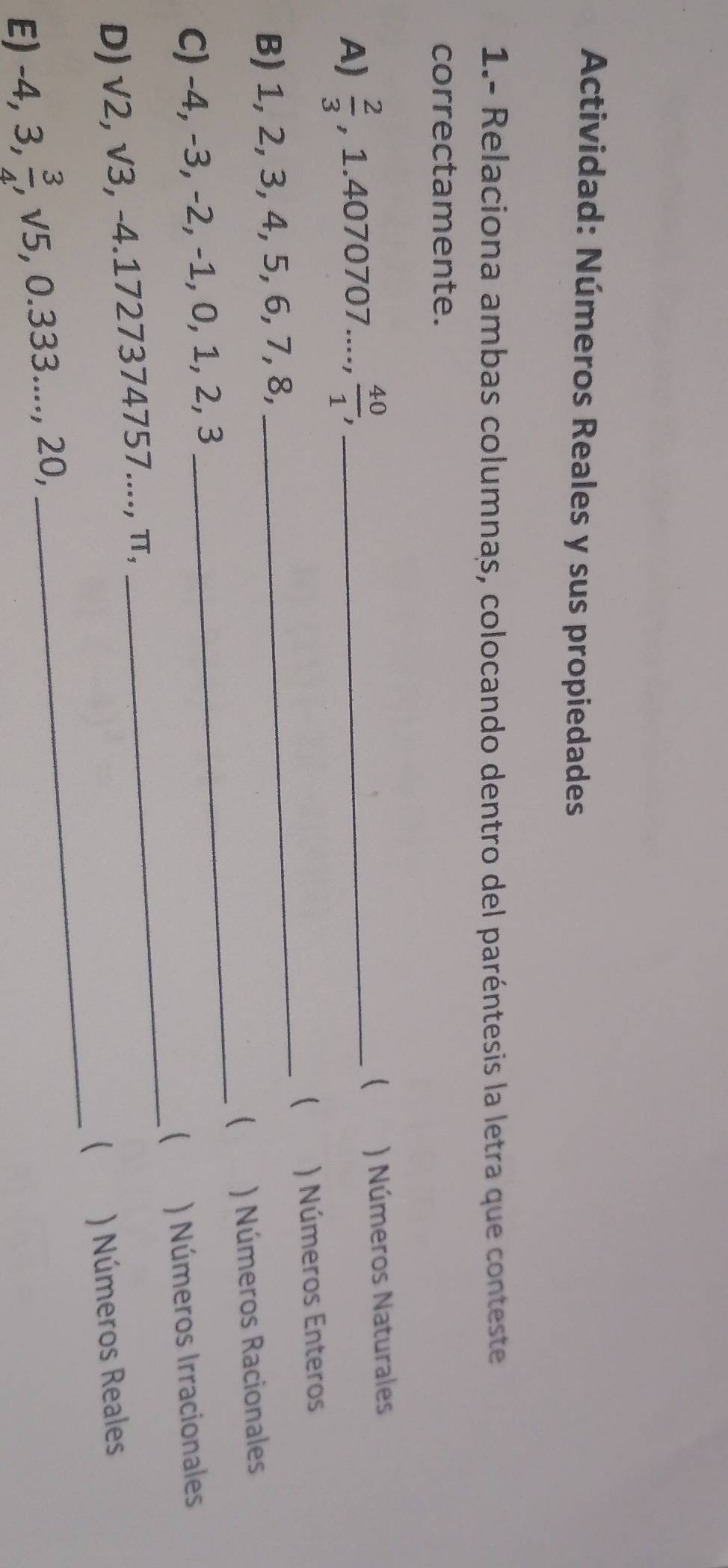 Actividad: Números Reales y sus propiedades 
1.- Relaciona ambas columnas, colocando dentro del paréntesis la letra que conteste 
correctamente. 
A)  2/3  , 1.4070707.....;  40/1 , _ 
 ) Números Naturales 
( 
B) 1, 2, 3, 4, 5, 6, 7, 8, _) Números Enteros 
 
C) -4, -3, -2, -1, 0, 1, 2, 3 _) Números Racionales 
 
D) sqrt(2), sqrt(3), , -4.1727374757...., π, _) Números Irracionales 
 
E) . -4, 3,  3/4 , ,sqrt(5) 5, 0.333.. ... , 20, _) Números Reales