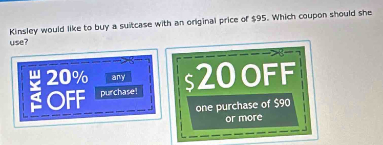 Kinsley would like to buy a suitcase with an original price of $95. Which coupon should she
use?
20% any 20 oFF
OFF purchase!
one purchase of $90
or more