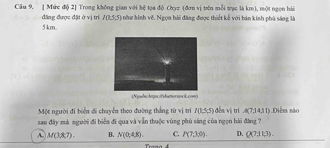 [ Mức độ 2] Trong không gian với hệ tọa độ Oxyz (đơn vị trên mỗi trục là km), một ngọn hải
đăng được đặt ở vị trí I(1;5;5) như hình vẽ. Ngọn hải đăng được thiết kế với bán kính phủ sáng là
5km.
(Nguồn:https://shutterstock.com)
Một người đi biển di chuyển theo đường thắng từ vị trí I(1;5;5) đến vị trí A(7;14;11).Điểm nào
sau đây mà người đi biển đi qua và vẫn thuộc vùng phủ sáng của ngọn hải đăng ?
A. M(3;8;7). B. N(0;4;8). C. P(7;3;0). D. Q(7;11;3).
Trana 4