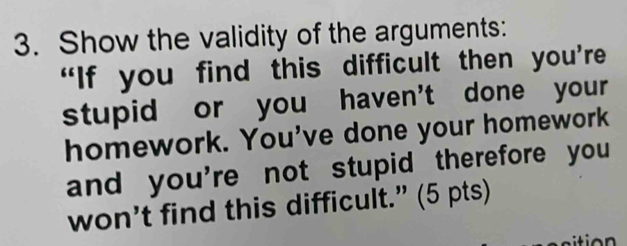 Show the validity of the arguments: 
“If you find this difficult then you’re 
stupid or you haven't done your 
homework. You've done your homework 
and you're not stupid therefore you 
won’t find this difficult.” (5 pts)