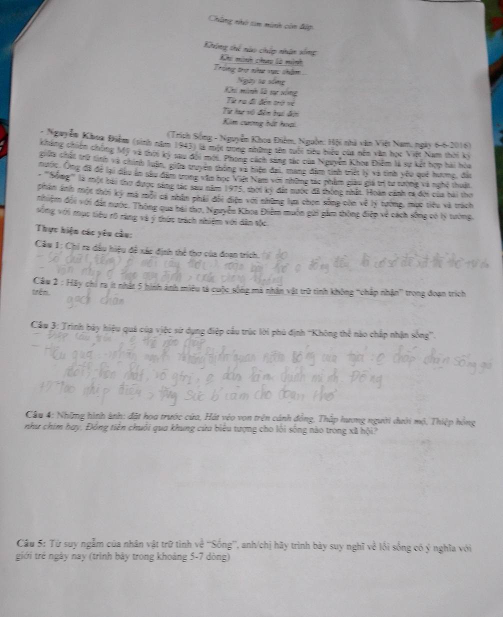 Chúng nhớ tin ninh còn đấp
Không thế nào chấp nhận sống
Khi mnh chưu là minh
Trong tro như vực thăm
Ngày ta sống
Khi minh là sc sông
Từ ra đi đến trở về
Từ he vô đến hại đời
Kim cuơng bắt hoại
(Trích Sống - Nguyễn Khoa Điểm, Nguồn: Hội nhà văn Việt Nam, ngày 6-6-2016)
- Nguyễn Khoa Điểm (sinh năm 1943) là một trong những sên tuối tiêu biểu của nền văn học Việt Nam thời kỳ
kháng chiến chống Mỹ và thời ký sau đổi mới. Phong cách sàng tác của Nguyễn Khoa Điễm là sự kết hợp hải hòa
giữa chất trữ tình và chính luận, giữa truyền thống và hiện đại, mang đặm tính triệt lý và tình yêu què hương, đặu
nước. Ông đã để lại dầu ấn sâu đặm trong văn học Việt Nam với những tác phẩm giàu giá trị tư tường và nghệ thuật
- '''Sống''' là một bài thơ được sáng tác sau năm 1975, thời kỷ đất nước đã thống nhất. Hoàn cánh ra đời của bài thơ
pPhân áh một thời ký ma mỗi ca nhâm phải đổi điện với những lựa chọn sống còn về lý tướng, mục tiêu và trách
nhiệm đối với đất nước, Thông qua bài thơ, Nguyễn Khoa Điễm muồn gữi gầm thông điệp về cách sống có lý tưởng,
sống với mục tiêu rõ rằng và ý thức tách nhiệm với dân tộc.
Thực hiện các yêu cầu:
Câu 1: Chi ra dầu hiệu đề xác định thể thơ của đoạn trích.
Câu  2 : Hãy chi ra ít nhất 5 hình ảnh miêu tả cuộc sống mà nhân vật trữ tình không “chấp nhận” trong đoạn trích
trên
Cầu 3: Trình bảy hiệu quá của việc sử dụng điệp cầu trúc lời phủ định ''Không thể nào chấp nhận sống''.
Câu 4: Những hình ảnh: đặt hoa trước cửa, Hát véo von trên cánh đồng, Thắp hưng người dưới mộ, Thiệp hồng
như chim bay, Đông tiên chuỗi qua khung cứa biểu tượng cho lối sống nào trong xã hội?
Câu 5: Từ suy ngẫm của nhân vật trữ tình về “'Sống”, anh/chị hãy trình bày suy nghĩ về lối sống có ý nghĩa với
giới trẻ ngày nay (trình bày trong khoàng 5-7 dòng)