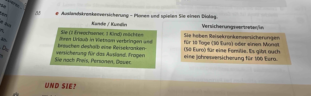 se ieren 
ten 
88 e Auslandskrankenversicherung - Planen und spielen Sie einen Dialog. 
e aus 
Kunde / Kundin Versicherungsvertreter/in 
n, Sie (1 Erwachsener, 1 Kind) möchten Sie haben Reisekrankenversicherungen 
an- 
Ihren Urlaub in Vietnam verbringen und für 10 Tage (30 Euro) oder einen Monat 
Das 
brauchen deshalb eine Reisekranken- (50 Euro) für eine Familie. Es gibt auch 
versicherung für das Ausland. Fragen eine Jahresversicherung für 100 Euro. 
Sie nach Preis, Personen, Dauer. 
UND SIE? 
9º