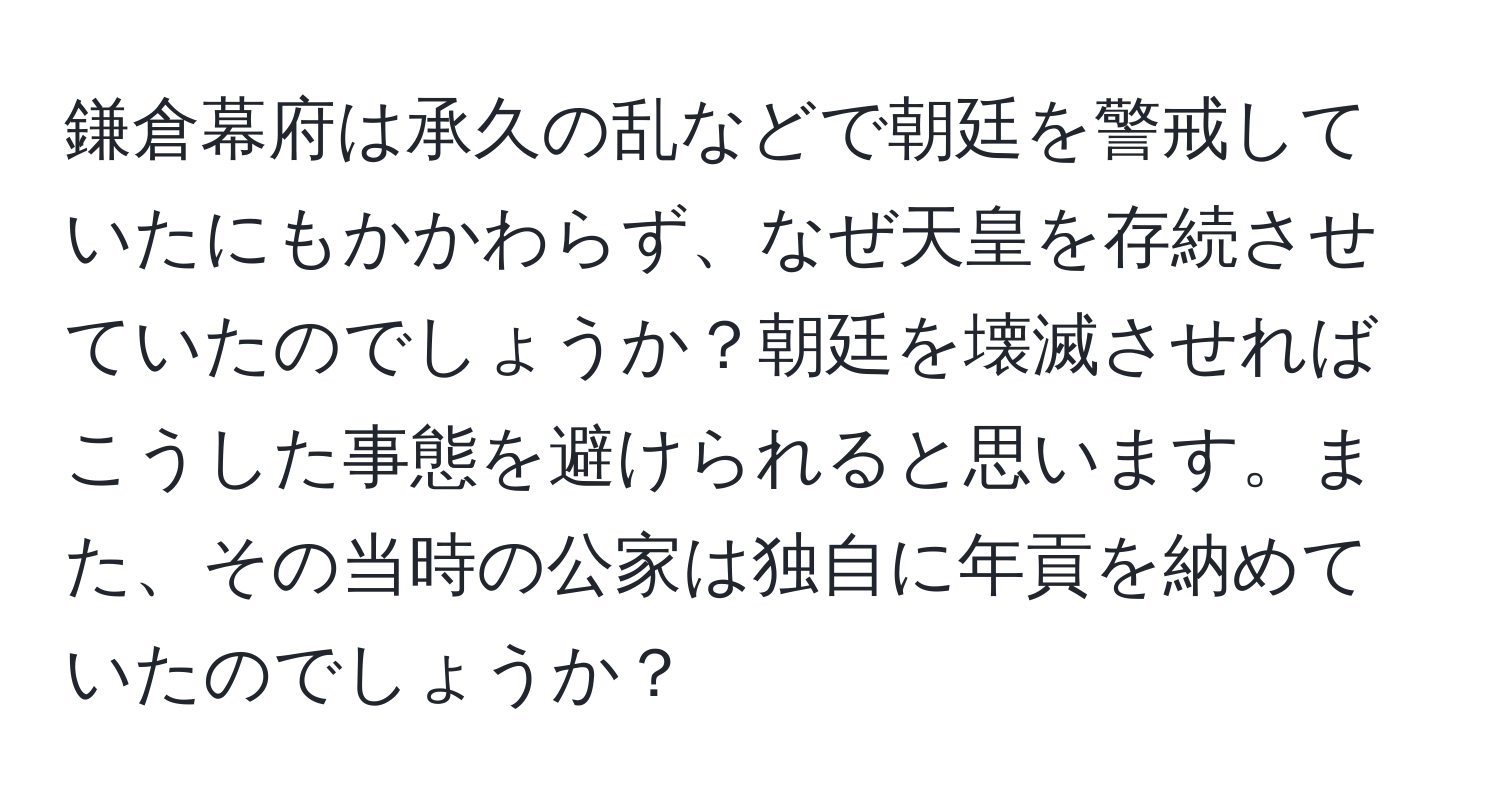 鎌倉幕府は承久の乱などで朝廷を警戒していたにもかかわらず、なぜ天皇を存続させていたのでしょうか？朝廷を壊滅させればこうした事態を避けられると思います。また、その当時の公家は独自に年貢を納めていたのでしょうか？