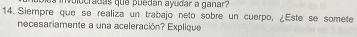 involucradas que puedan ayudar a ganar? 
14. Siempre que se realiza un trabajo neto sobre un cuerpo, ¿Este se somete 
necesariamente a una aceleración? Explique