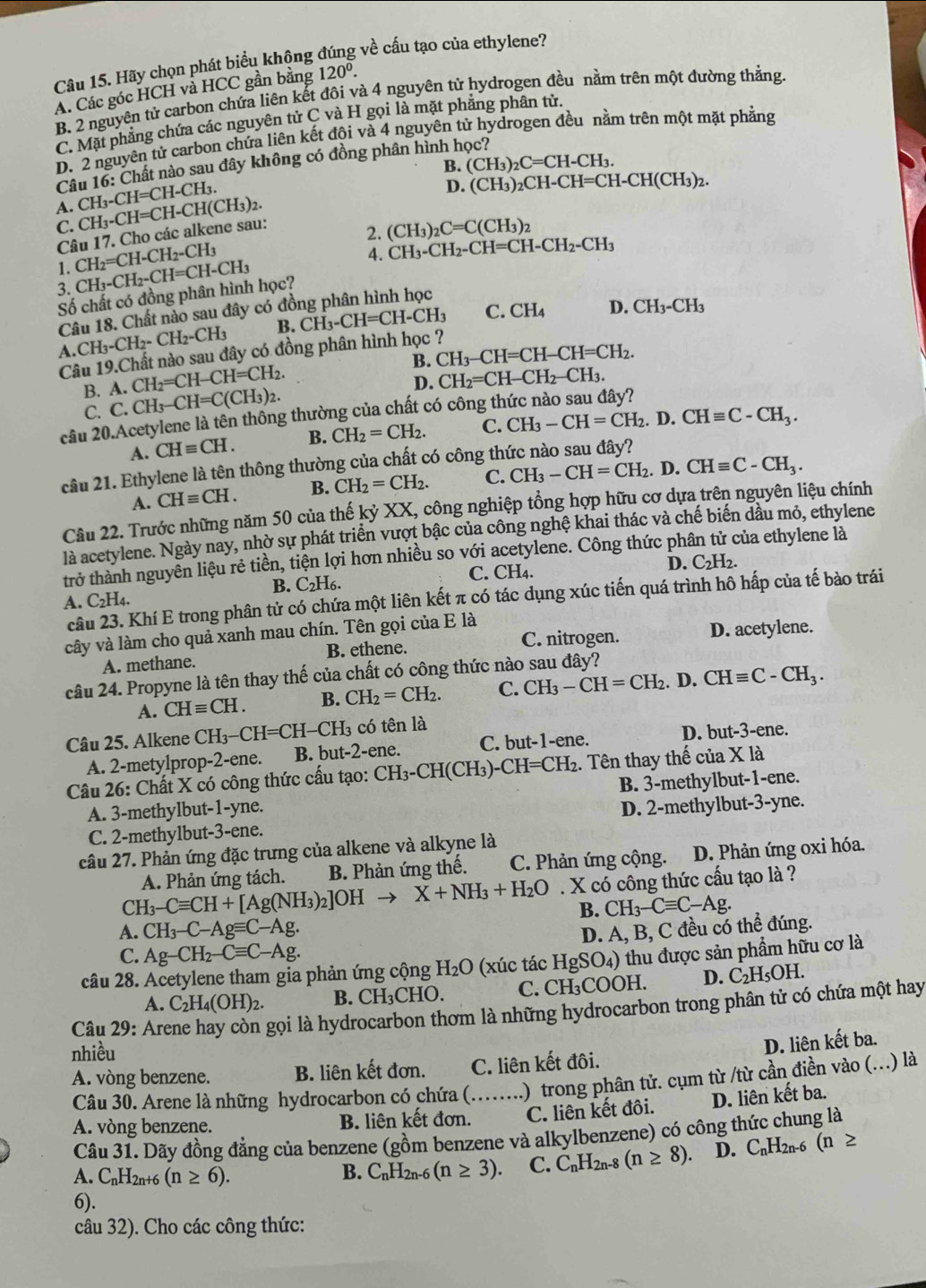 Hãy chọn phát biểu không đúng về cấu tạo của ethylene?
A. Các góc HCH và HCC gần bằng 120^0.
B. 2 nguyên tử carbon chứa liên đôi và 4 nguyên tử hydrogen đều nằm trên một đường thắng.
C. Mặt phẳng chứa các nguyên t irC C và H gọi là mặt phẳng phân tử.
D. 2 nguyên tử carbon chứa liên kết đội và 4 nguyên tử hydrogen đều nằm trên một mặt pháng
B. (CH_3)_2C=CH-CH_3.
Câu 16: Chất nào sau đây không có đồng phân hình học?
A. CH_3-CH=CH-CH(CH_3)_2. CH_3-CH=CH-CH_3.
D.
Câu 17. Cho các alkene sau: (CH_3)_2CH-CH=CH-CH(CH_3)_2.
C.
2. (CH_3)_2C=C(CH_3)_2
1. CH_2=CH-CH_2-CH_3
4. CH_3-CH_2-CH=CH-CH_2-CH_3
3. CH_3-CH_2-CH=CH-CH_3
Số chất có đồng phân hình học?
C. CH_4 D. CH_3-CH_3
Câu 18. Chất nào sau đây có đồng phân hình học
A. CH_3-CH_2-CH_2-CH_3 B. CH_3-CH=CH-CH_3
Câu 19.Chất nào sau đây có đồng phân hình học ?
B. CH_3-CH=CH-CH=CH_2.
CH_2=CH-CH=CH_2.
D. CH_2=CH-CH_2-CH_3.
B. A. C.CH_3-CH=C(CH_3)_2.
C.
câu 20.Acetylene là tên thông thường của chất có công th
A. CHequiv CH. B. CH_2=CH_2. C. CH_3-CH=CH_2.D.CHequiv C-CH_3.
câu 21. Ethylene là tên thông thường của chất có công thức nào sau đây?
A. CHequiv CH. B. CH_2=CH_2. C. CH_3-CH=CH_2.I D. CHequiv C-CH_3.
Câu 22. Trước những năm 50 của thế kỷ XX, công nghiệp tổng hợp hữu cơ dựa trên nguyên liệu chính
là acetylene. Ngày nay, nhờ sự phát triển vượt bậc của công nghệ khai thác và chế biến dầu mỏ, ethylene
trở thành nguyền liệu rẻ tiền, tiện lợi hơn nhiều so với acetylene. Công thức phân tử của ethylene là
D.
C. CH₄. C_2H_2.
A. C_2H_4. B. C_2H_6.
câu 23. Khí E trong phân tử có chứa một liên kết π có tác dụng xúc tiến quá trình hô hấp của tế bào trái
vây và làm cho quả xanh mau chín. Tên gọi của E là
C. nitrogen.
A. methane. B. ethene. D. acetylene.
câu 24. Propyne là tên thay thế của chất có công thức nào sau đây?
A. CHequiv CH. B. CH_2=CH_2. C. CH_3-CH=CH_2. D. CHequiv C-CH_3.
Câu 25. Alkene CH_3-CH=CH-CH_3 có tên là
A. 2-metylprop-2-ene. B. but-2-ene. C. but-1-ene. D. but-3-ene.
Câu 26: Chất X có công thức cấu tạo: CH_3-CH(CH_3)-CH=CH_2 2. Tên thay thế của x là
A. 3-methylbut-1-yne. B. 3-methylbut-1-ene.
C. 2-methylbut-3-ene. D. 2-methylbut-3-yne.
câu 27. Phản ứng đặc trưng của alkene và alkyne là
A. Phản ứng tách. B. Phản ứng thế.  C. Phản ứng cộng. D. Phản ứng oxi hóa.
CH_3-Cequiv CH+[Ag(NH_3)_2]OH X+NH_3+H_2O. X có công thức cấu tạo là ?
B. CH_3-Cequiv C-Ag.
A. CH_3-C-Agequiv C-Ag. D. A, B, C đều có thể đúng.
C. Ag-CH_2-Cequiv C-Ag.
câu 28. Acetylene tham gia phản ứng cộng H_2O (xúc tác HgSO_4) thu được sản phẩm hữu cơ là
A. C_2H_4(OH)_2. B. CH_3CHO C. CH₃C )OH D. C_2H_5OH.
Câu 29: Ar
gọi là hydrocarbon thơm là những hydrocarbon trong phân tử có chứa một hay
nhiều
A. vòng benzene. B. liên kết đơn. C. liên kết đôi. D. liên kết ba.
Câu 30. Arene là những hydrocarbon có chứa (. )  trong phân tử. cụm từ /từ cần điền vào (..) là
A. vòng benzene. B. liên kết đơn._ C. liên kết đôi. D. liên kết ba.
Câu 31. Dãy đồng đẳng của benzene (gồm benzene và alkylbenzene) có công thức chung là
A. C_nH_2n+6(n≥ 6).
B. C_nH_2n-6(n≥ 3). C. C_nH_2n-8(n≥ 8). D. C_nH_2n-6(n≥
6).
câu 32). Cho các công thức: