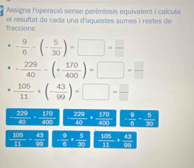 Assigna l'operació sense parèntesis equivalent i calcula 
el resultat de cada una d'aquestes sumes í restes de 
fraccions:
- 9/6 -(- 5/30 )=□ = □ /□  
- 229/40 -(+ 170/400 )=□ = □ /□  
 105/11 +(- 43/99 )=□ = □ /□  
- 229/40 - 170/400  - 229/40 + 170/400  - 9/6 - 5/30 
 105/11 - 43/99  - 9/6 + 5/30   105/11 + 43/99 