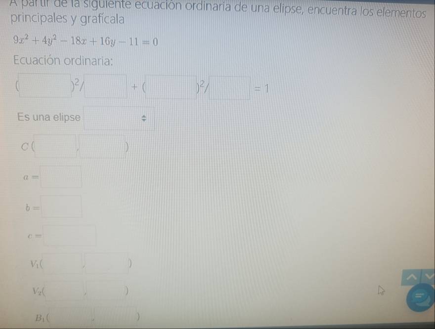 A partir de la siguiente ecuación ordinaria de una elipse, encuentra los elementos 
principales y grafícala
9x^2+4y^2-18x+16y-11=0
Ecuación ordinaria:
(□ )^2/□ +(□ )^2/□ =1
Es una elipse □
C(□ ,□ )
a=□
b=□
c=□
V_1(□ )
V_2(□ ,□ )
B_1(□ ,□ )