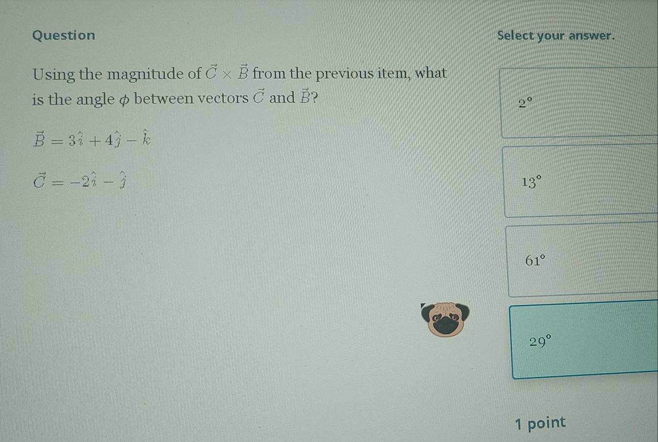 Question Select your answer.
Using the magnitude of vector C* vector B from the previous item, what
is the angle φbetween vectors vector C and vector B 2
2°
vector B=3hat i+4hat j-hat k
vector C=-2hat i-hat j
13°
61°
29°
1 point