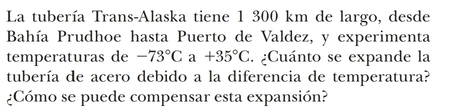 La tubería Trans-Alaska tiene 1 300 km de largo, desde 
Bahía Prudhoe hasta Puerto de Valdez, y experimenta 
temperaturas de -73°Ca+35°C. ¿Cuánto se expande la 
tubería de acero debido a la diferencia de temperatura? 
¿Cómo se puede compensar esta expansión?