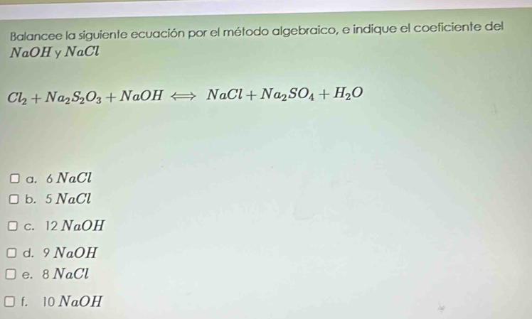 Balancee la siguiente ecuación por el método algebraico, e indique el coeficiente del
NaOH y NaCl
Cl_2+Na_2S_2O_3+NaOHLongleftrightarrow NaCl+Na_2SO_4+H_2O
a. 6 NaCl
b. 5 NaCl
c. 12 NaOH
d. 9 NaOH
e. 8 NaCl
f. 10 NaOH