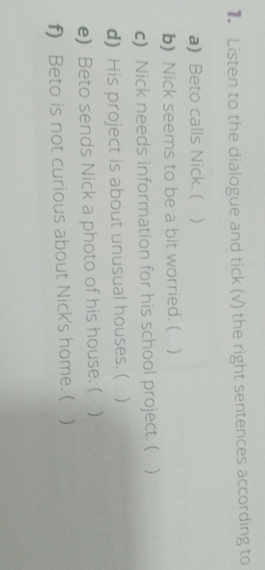 Listen to the dialogue and tick (√) the right sentences according to 
a) Beto calls Nick. ( ) 
b) Nick seems to be a bit worried. ( ) 
c) Nick needs information for his school project. ( ) 
d) His project is about unusual houses. ( ) 
e) Beto sends Nick a photo of his house. (  
f) Beto is not curious about Nick's home. (