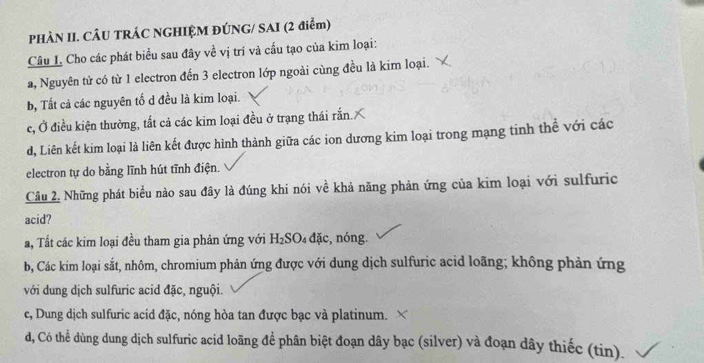 PHÀN II. CÂU TRÁC NGHIỆM ĐÚNG/ SAI (2 điểm)
Câu 1. Cho các phát biểu sau đây về vị trí và cấu tạo của kim loại:
a, Nguyên tử có từ 1 electron đến 3 electron lớp ngoài cùng đều là kim loại.
b, Tất cả các nguyên tố d đều là kim loại.
c, Ở điều kiện thường, tất cả các kim loại đều ở trạng thái rắn.
d, Liên kết kim loại là liên kết được hình thành giữa các ion dương kim loại trong mạng tinh thể với các
electron tự do bằng lĩnh hút tĩnh điện.
Câu 2. Những phát biểu nào sau đây là đúng khi nói về khả năng phản ứng của kim loại với sulfuric
acid?
a, Tất các kim loại đều tham gia phản ứng với H_2SO_4 đặc, nóng.
b, Các kim loại sắt, nhôm, chromium phản ứng được với dung dịch sulfuric acid loãng; không phản ứng
với dung dịch sulfuric acid đặc, nguội.
c, Dung dịch sulfuric acid đặc, nóng hòa tan được bạc và platinum.
d, Có thể dùng dung dịch sulfuric acid loãng để phân biệt đoạn dây bạc (silver) và đoạn dây thiếc (tin).