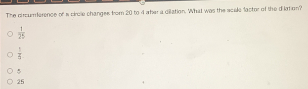 The circumference of a circle changes from 20 to 4 after a dilation. What was the scale factor of the dilation?
 1/25 
 1/5 .
5
25