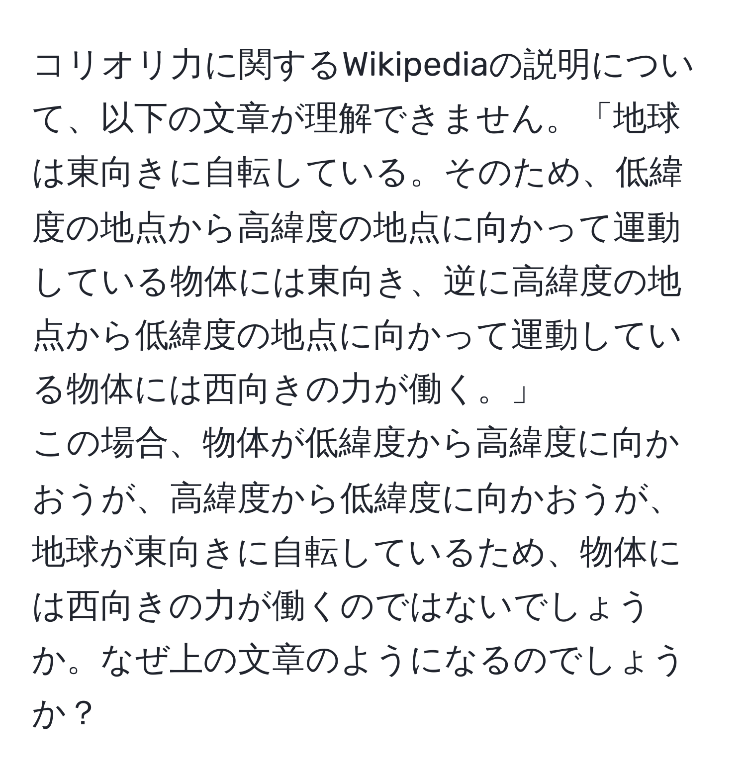 コリオリ力に関するWikipediaの説明について、以下の文章が理解できません。「地球は東向きに自転している。そのため、低緯度の地点から高緯度の地点に向かって運動している物体には東向き、逆に高緯度の地点から低緯度の地点に向かって運動している物体には西向きの力が働く。」  
この場合、物体が低緯度から高緯度に向かおうが、高緯度から低緯度に向かおうが、地球が東向きに自転しているため、物体には西向きの力が働くのではないでしょうか。なぜ上の文章のようになるのでしょうか？