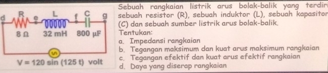 ebuah rangkaian listrik arus bolak-balik yang terdir
dbuah resistor (R), sebuah induktor (L), sebuah kapasitor
) dan sebuah sumber listrik arus bolak-balik
entukan:
Impedansi rangkaian
Tegangan maksimum dan kuat arus maksimum rangkaian
Tegangan efektif dan kuat arus efektif rangkaian
Daya yang diserap rangkaian