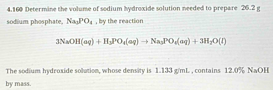 4.160 Determine the volume of sodium hydroxide solution needed to prepare 26.2 g
sodium phosphate, Na_3PO_4 , by the reaction
3NaOH(aq)+H_3PO_4(aq)to Na_3PO_4(aq)+3H_2O(l)
The sodium hydroxide solution, whose density is 1.133 g/mL , contains 12.0% NaOH
by mass.