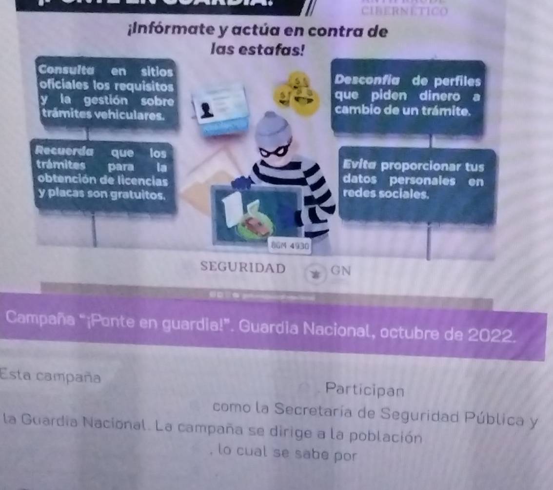 CIBERNETICO 
;Infórmate y actúa en contra de 
las estafas! 
Consulta en sitios Desconfía de perfiles 
oficiales los requisitos 
y la gestión sobre 
que piden dinero a 
trámites vehiculares. 
cambio de un trámite. 
Recuerda que los 
trámites para la 
Evite proporcionar tus 
obtención de licencias datos personales en 
y placas son gratuitos. 
redes sociales. 
8GM 4930 
SEGURIDAD GN 
Campaña “¡Ponte en guardia!”. Guardia Nacional, octubre de 2022. 
Esta campaña Participan 
como la Secretaría de Seguridad Pública y 
la Guardia Nacional. La campaña se dirige a la población 
, lo cual se sabe por