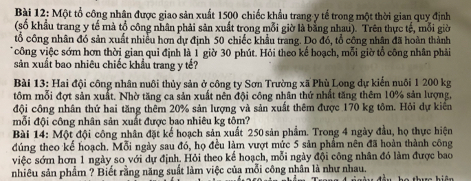 Một tổ công nhân được giao sản xuất 1500 chiếc khẩu trang-y tế trong một thời gian quy định 
(số khẩu trang y tế mà tổ công nhân phải sản xuất trong mỗi giờ là bằng nhau). Trên thực tế, mỗi giờ 
tổ công nhân đó sản xuất nhiều hơn dự định 50 chiếc khẩu trang. Do đó, tổ công nhân đã hoàn thành 
*công việc sớm hơn thời gian qui định là 1 giờ 30 phút. Hỏi theo kế hoạch, mỗi giờ tổ công nhân phải 
sản xuất bao nhiêu chiếc khẩu trang y tế? 
Bài 13: Hai đội công nhân nuôi thủy sản ở công ty Sơn Trường xã Phù Long dự kiến nuôi 1 200 kg
tôm mỗi đợt sản xuất. Nhờ tăng ca sản xuất nên đội công nhân thứ nhất tăng thêm 10% sản lượng, 
đội công nhân thứ hai tăng thêm 20% sản lượng và sản xuất thêm được 170 kg tôm. Hỏi dự kiến 
mỗi đội công nhân sản xuất được bao nhiêu kg tôm? 
Bài 14: Một đội công nhân đặt kế hoạch sản xuất 250 sản phẩm. Trong 4 ngày đầu, họ thực hiện 
đúng theo kế hoạch. Mỗi ngày sau đó, họ đều làm vượt mức 5 sản phẩm nên đã hoàn thành công 
việc sớm hơn 1 ngày so với dự định. Hỏi theo kế hoạch, mỗi ngày đội công nhân đó làm được bao 
nhiêu sản phẩm ? Biết rằng năng suất làm việc của mỗi công nhân là như nhau. tểu họ thực hiện