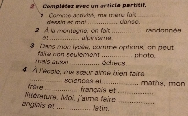 Complétez avec un article partitif. 
Comme activité, ma mère fait_ 
dessin et moi _danse. 
2 À la montagne, on fait _randonnée 
et _alpinisme. 
3 Dans mon lycée, comme options, on peut 
faire non seulement _photo, 
mais aussi _échecs. 
4 À l'école, ma sœur aime bien faire 
_sciences et _maths, mon 
frère _français et_ 
littérature. Moi, j’aime faire_ 
anglais et_ 
latin.