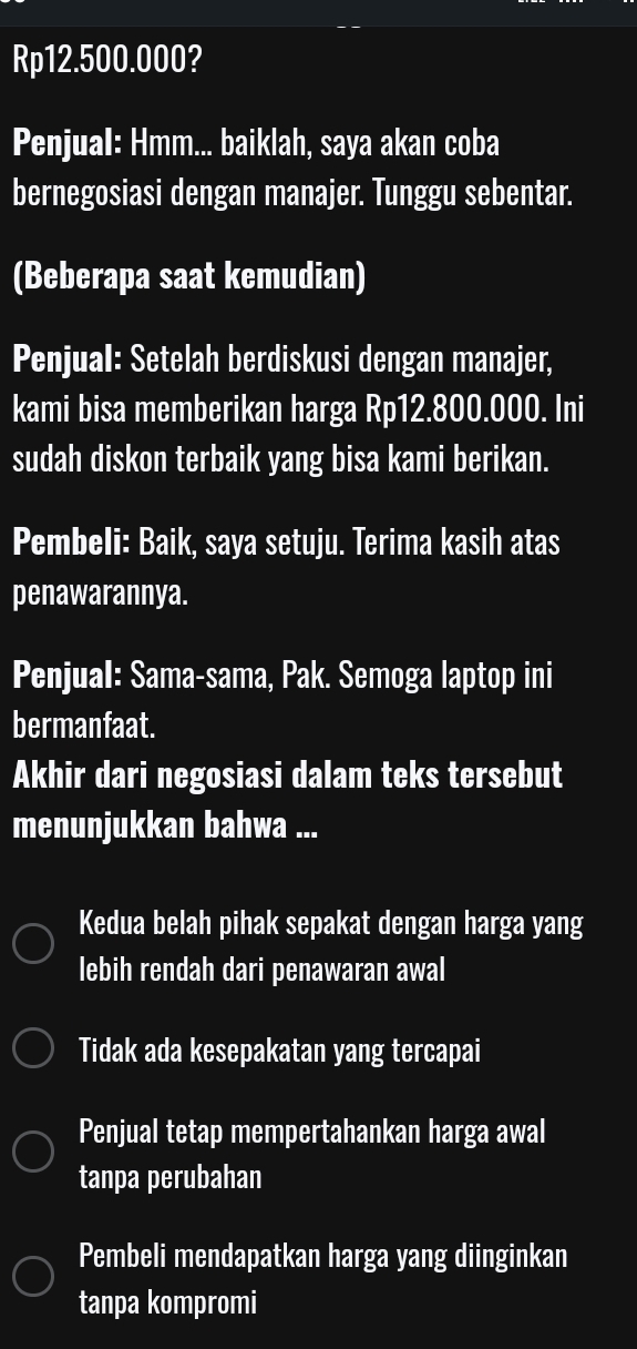 Rp12.500.000?
Penjual: Hmm... baiklah, saya akan coba
bernegosiasi dengan manajer. Tunggu sebentar.
(Beberapa saat kemudian)
Penjual: Setelah berdiskusi dengan manajer,
kami bisa memberikan harga Rp12.800.000. Ini
sudah diskon terbaik yang bisa kami berikan.
Pembeli: Baik, saya setuju. Terima kasih atas
penawarannya.
Penjual: Sama-sama, Pak. Semoga laptop ini
bermanfaat.
Akhir dari negosiasi dalam teks tersebut
menunjukkan bahwa ...
Kedua belah pihak sepakat dengan harga yang
lebih rendah dari penawaran awal
Tidak ada kesepakatan yang tercapai
Penjual tetap mempertahankan harga awal
tanpa perubahan
Pembeli mendapatkan harga yang diinginkan
tanpa kompromi