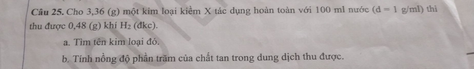 Cho 3,36 (g) một kim loại kiềm X tác dụng hoàn toàn với 100 ml nước (d=1 g/ml) thì 
thu được 0,48 (g) khí H_2 (đkc). 
a. Tìm tên kim loại đó. 
b. Tính nồng độ phần trăm của chất tan trong dung dịch thu được.