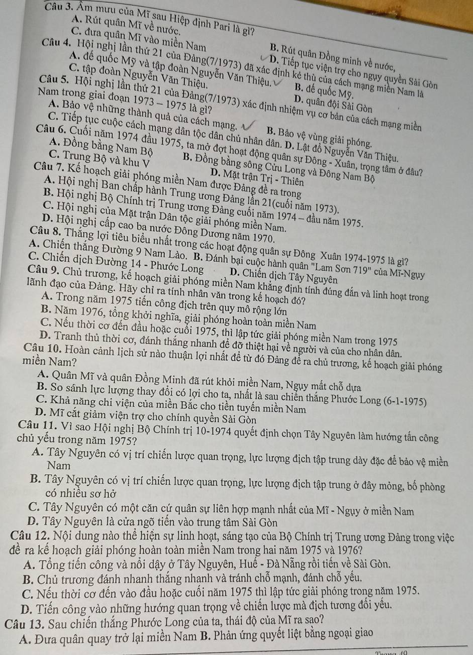 Câu 3, Âm mưu của Mĩ sau Hiệp định Pari là gì?
A. Rút quân Mĩ về nước.
C. đưa quân Mĩ vào miền Nam
B. Rút quân Đồng minh về nước,
Câu 4. Hội nghị lần thứ 21 của Đảng(7/1973) đã xác định kẻ thù của cách mạng miền Nam là
D. Tiếp tục viện trợ cho ngụy quyền Sài Gòn
A. đế quốc Mỹ và tập đoàn Nguyễn Văn Thiệu. B. đế quốc Mỹ.
C. tập đoàn Nguyễn Văn Thiệu. D. quân đội Sài Gòn
Nam trong giai đoạn 1973 - 1975 là gì?
Câu 5. Hội nghị lần thứ 21 của Đảng(7/1973) xác định nhiệm vụ cơ bản của cách mạng miền
A. Bảo vệ những thành quả của cách mạng. B. Bảo vệ vùng giải phóng.
C. Tiếp tục cuộc cách mạng dân tộc dân chủ nhân dân. D. Lật đồ Nguyễn Văn Thiệu.
Câu 6. Cuối năm 1974 đầu 1975, ta mở đợt hoạt động quân sự Đông - Xuân, trọng tâm ở đâu?
A. Đồng bằng Nam Bộ B. Đồng bằng sông Cửu Long và Đông Nam Bộ
C. Trung Bộ và khu V D. Mặt trận Trị - Thiên
Câu 7. Kế hoạch giải phóng miền Nam được Đảng đề ra trong
A. Hội nghị Ban chấp hành Trung ương Đảng lẫn 21(cuối năm 1973).
B. Hội nghị Bộ Chính trị Trung ương Đảng cuối năm 1974 - đầu năm 1975.
C. Hội nghị của Mặt trận Dân tộc giải phóng miền Nam.
D. Hội nghị cấp cao ba nước Đông Dương năm 1970.
Câu 8. Thắng lợi tiêu biểu nhất trong các hoạt động quân sự Đông Xuân 1974-1975 là gì?
A. Chiến thắng Đường 9 Nam Lào. B. Đánh bại cuộc hành quân "Lam Sơn 719'' của Mĩ-Ngụy
C. Chiến dịch Đường 14 - Phước Long D. Chiến dịch Tây Nguyên
Câu 9. Chủ trương, kế hoạch giải phóng miền Nam khẳng định tính đúng đắn và linh hoạt trong
ãnh đạo của Đảng. Hãy chỉ ra tính nhân văn trong kế hoạch đó?
A. Trong năm 1975 tiến công địch trên quy mô rộng lớn
B. Năm 1976, tổng khởi nghĩa, giải phóng hoàn toàn miền Nam
C. Nếu thời cơ đến đầu hoặc cuổi 1975, thì lập tức giải phóng miền Nam trong 1975
D. Tranh thủ thời cơ, đánh thắng nhanh đề đỡ thiệt hại về người và của cho nhân dân.
Câu 10. Hoàn cảnh lịch sử nào thuận lợi nhất đề từ đó Đảng để ra chủ trương, kế hoạch giải phóng
miền Nam?
A. Quân Mĩ và quân Đồng Minh đã rút khỏi miền Nam, Ngụy mất chỗ dựa
B. So sánh lực lượng thay đồi có lợi cho ta, nhất là sau chiến thắng Phước Long (6-1-1975)
C. Khả năng chi viện của miền Bắc cho tiền tuyến miền Nam
D. Mĩ cắt giảm viện trợ cho chính quyền Sài Gòn
Câu 11. Vì sao Hội nghị Bộ Chính trị 10-1974 quyết định chọn Tây Nguyên làm hướng tấn công
chủ yếu trong năm 1975?
A. Tây Nguyên có vị trí chiến lược quan trọng, lực lượng địch tập trung dày đặc để bảo vệ miền
Nam
B. Tây Nguyên có vị trí chiến lược quan trọng, lực lượng địch tập trung ở đây mỏng, bố phòng
có nhiều sơ hở
C. Tây Nguyên có một căn cự quân sự liên hợp mạnh nhất của Mĩ - Ngụy ở miền Nam
D. Tây Nguyên là cửa ngõ tiến vào trung tâm Sài Gòn
Câu 12. Nội dung nào thể hiện sự linh hoạt, sáng tạo của Bộ Chính trị Trung ương Đảng trong việc
để ra kể hoạch giải phóng hoàn toàn miền Nam trong hai năm 1975 và 1976?
A. Tổng tiến công và nổi dậy ở Tây Nguyên, Huế - Đà Nẵng rồi tiến về Sài Gòn.
B. Chủ trương đánh nhanh thắng nhanh và tránh chỗ mạnh, đánh chỗ yếu.
C. Nếu thời cơ đến vào đầu hoặc cuối năm 1975 thì lập tức giải phóng trong năm 1975.
D. Tiến công vào những hướng quan trọng về chiến lược mà địch tương đối yếu.
Câu 13. Sau chiến thắng Phước Long của ta, thái độ của Mĩ ra sao?
A. Đưa quân quay trở lại miền Nam B. Phản ứng quyết liệt bằng ngoại giao