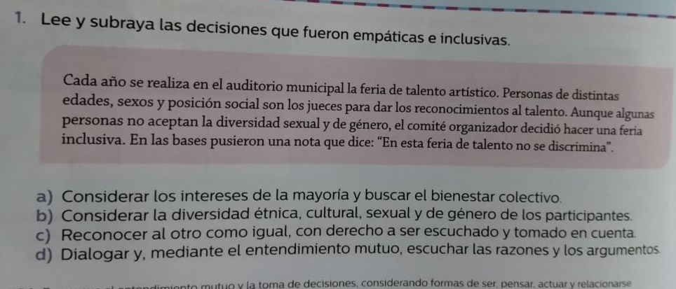 Lee y subraya las decisiones que fueron empáticas e inclusivas.
Cada año se realiza en el auditorio municipal la feria de talento artístico. Personas de distintas
edades, sexos y posición social son los jueces para dar los reconocimientos al talento. Aunque algunas
personas no aceptan la diversidad sexual y de género, el comité organizador decidió hacer una feria
inclusiva. En las bases pusieron una nota que dice: “En esta feria de talento no se discrimina”.
a) Considerar los intereses de la mayoría y buscar el bienestar colectivo.
b) Considerar la diversidad étnica, cultural, sexual y de género de los participantes.
c) Reconocer al otro como igual, con derecho a ser escuchado y tomado en cuenta
d) Dialogar y, mediante el entendimiento mutuo, escuchar las razones y los argumentos
n o tuo y la toma de decisiones, considerando formas de ser, pensar, actuar y relacionarse