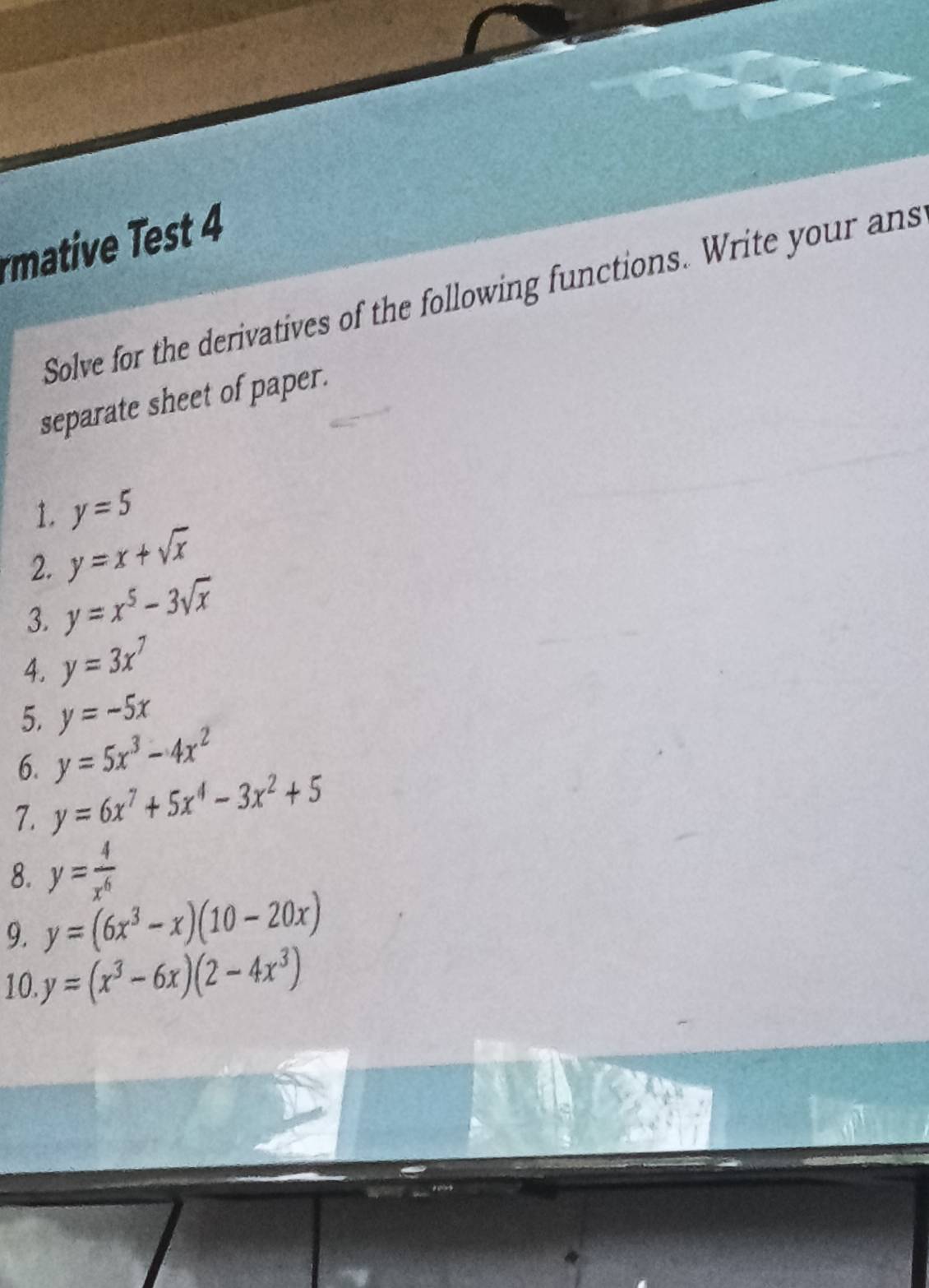 mative est 4 
Solve for the derivatives of the following functions. Write your ans 
separate sheet of paper. 
1. y=5
2. y=x+sqrt(x)
3. y=x^5-3sqrt(x)
4. y=3x^7
5. y=-5x
6. y=5x^3-4x^2
7. y=6x^7+5x^4-3x^2+5
8. y= 4/x^6 
9. y=(6x^3-x)(10-20x)
10 y=(x^3-6x)(2-4x^3)