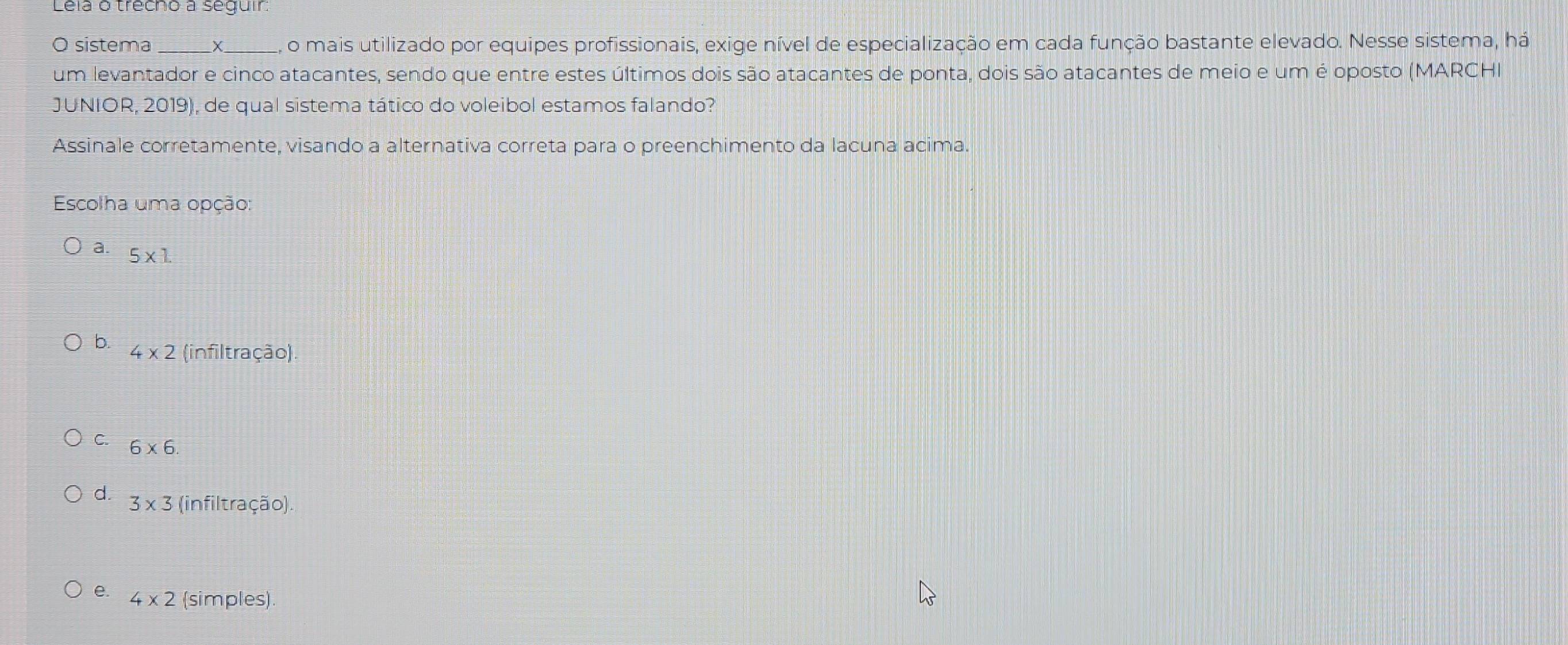 Lela o trêcho a seguir
O sistema X o mais utilizado por equipes profissionais, exige nível de especialização em cada função bastante elevado. Nesse sistema, há
um levantador e cinco atacantes, sendo que entre estes últimos dois são atacantes de ponta, dois são atacantes de meio e um é oposto (MARCHI)
JUNIOR, 2019), de qual sistema tático do voleibol estamos falando?
Assinale corretamente, visando a alternativa correta para o preenchimento da lacuna acima.
Escolha uma opção:
a. 5* 1
b. 4* 2 (infiltração).
C. 6* 6.
d. 3* 3 (infiltração).
e. 4* 2 (simples).