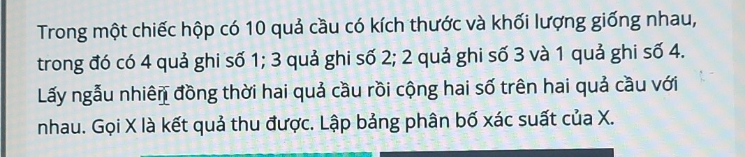 Trong một chiếc hộp có 10 quả cầu có kích thước và khối lượng giống nhau, 
trong đó có 4 quả ghi số 1; 3 quả ghi số 2; 2 quả ghi số 3 và 1 quả ghi số 4. 
Lấy ngẫu nhiên đồng thời hai quả cầu rồi cộng hai số trên hai quả cầu với 
nhau. Gọi X là kết quả thu được. Lập bảng phân bố xác suất của X.