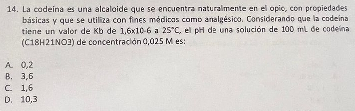 La codeína es una alcaloide que se encuentra naturalmente en el opio, con propiedades
básicas y que se utiliza con fines médicos como analgésico. Considerando que la codeína
tiene un valor de Kb de 1,6* 10-6 a 25°C , el pH de una solución de 100 mL de codeína
(C18H21NO3) de concentración 0,025 M es:
A. 0,2
B. 3,6
C. 1,6
D. 10,3