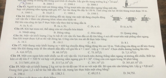 A  500 J  hặc tháng là không đội trong quả trình di chuyển. Lấy gia tốc trọng trường là g=10m/s^2.
B. 2000 J C. 2500 J
Ciu 13. Người ta kéo một cái thùng nặng 30 kg trượt trên sản nhà nằm ngang bằng một dây D. 3000 J
hợp với phương nằm ngang một góc 45", lực tác dụng lên dây là 150 N. Tinh công của lực đỏ khi thùng trượt được 10 m.
A. 1060 J. B. 10,65 J. C. 1000 J. D. 1500 J.
Câu 14. Một lực F có độ lớn không đổi tác dụng vào một vật đang chuyển động
17
với vận tốc v theo các phương khác nhau như hình về
Độ lớn của công đo lực F thực hiện xếp theo thứ tự tăng dẫn là .
A. (a,b,c). B. (a,c,b), C. (b,a,c). D. (c,a,b).
Câu 15. Khi hạt mưa rơi, thể năng của nó chuyển hóa thành
A. Nhiệt năng B. Động năng. C. Hóa năng. D. Quang năng
Câu 16. Một vật khối lượng 2 kg bị hất đi với vận tốc ban đầu có độ lớn bằng 4 m/s đễ trượt trên mật phẳng nằm ngang.
Sau khi trượt được 0,8 m thi vật dừng lại. Công của lực ma sát đã thực hiện bảng: C. -8 J. D. 8 J.
A. 16 J. B. -16 J.
Câu 17. Một thang máy khổi lượng m=600
máy lên khi thang máy đi lên nhanh dân đều với gia tốc kg chuyển động thẳng đứng lên cao 10 m. Tinh công của động cơ để kéo thang
a=1 m/s^2.Ldyg=10m/s^2. Chọn chiêu dượng hướng lên trên.
A. 6,6.10^4(J) B. 66.10^4(J) C. 75.10^4(J) D. 7,5.10^4(J)
Câu 18. Một con ngựa kéo một chiếc xe đi với vận tốc 14,4 km/h trên đường thắng nằm ngang và không đổi chiều. Biết lực
kéo có độ lớn F=500N và hợp với phương nằm ngang góc θ =30° , Công của con ngựa trong 30 phút bằng
A. 3117691,454 (J) B. 3117,6.10^3 (J) C. 301.10^3(J) D. 301.65.10^5(J)
Câu 19, Một vật có khối lượng 2 kg rơi tự do từ độ cao 10 m so với mặt đất. Bò qua sức cản không khí. Lấy g=9,8m/s^2.
Trong thời gian 1,2 s kể từ lúc bắt đầu thả vật, trọng lực thực hiện một công bảng?
A. 196 J. B. 138.3 J. C. 69,15 J. D. 34,75J.