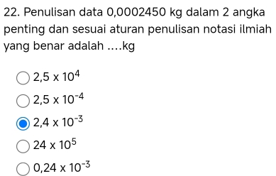 Penulisan data 0,0002450 kg dalam 2 angka
penting dan sesuai aturan penulisan notasi ilmiah
yang benar adalah .... kg
2,5* 10^4
2,5* 10^(-4)
2,4* 10^(-3)
24* 10^5
0,24* 10^(-3)