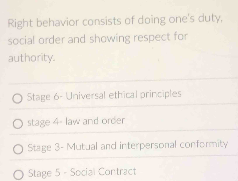 Right behavior consists of doing one's duty,
social order and showing respect for
authority.
Stage 6- Universal ethical principles
stage 4- law and order
Stage 3 - Mutual and interpersonal conformity
Stage 5 - Social Contract