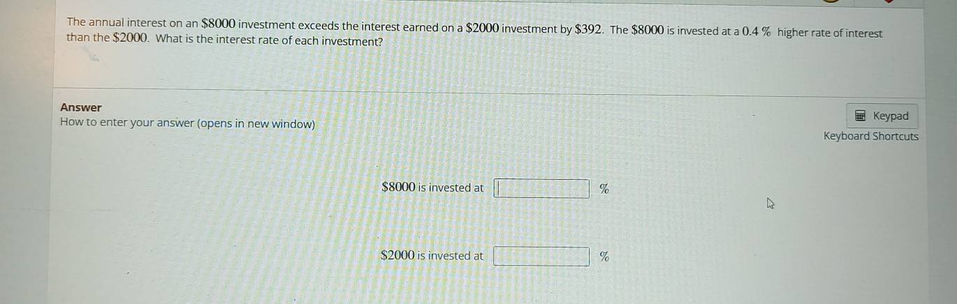 The annual interest on an $8000 investment exceeds the interest earned on a $2000 investment by $392. The $8000 is invested at a 0.4 % higher rate of interest 
than the $2000. What is the interest rate of each investment? 
Answer 
How to enter your answer (opens in new window) Keypad 
Keyboard Shortcuts
$8000 is invested at □ %
$2000 is invested at □ %