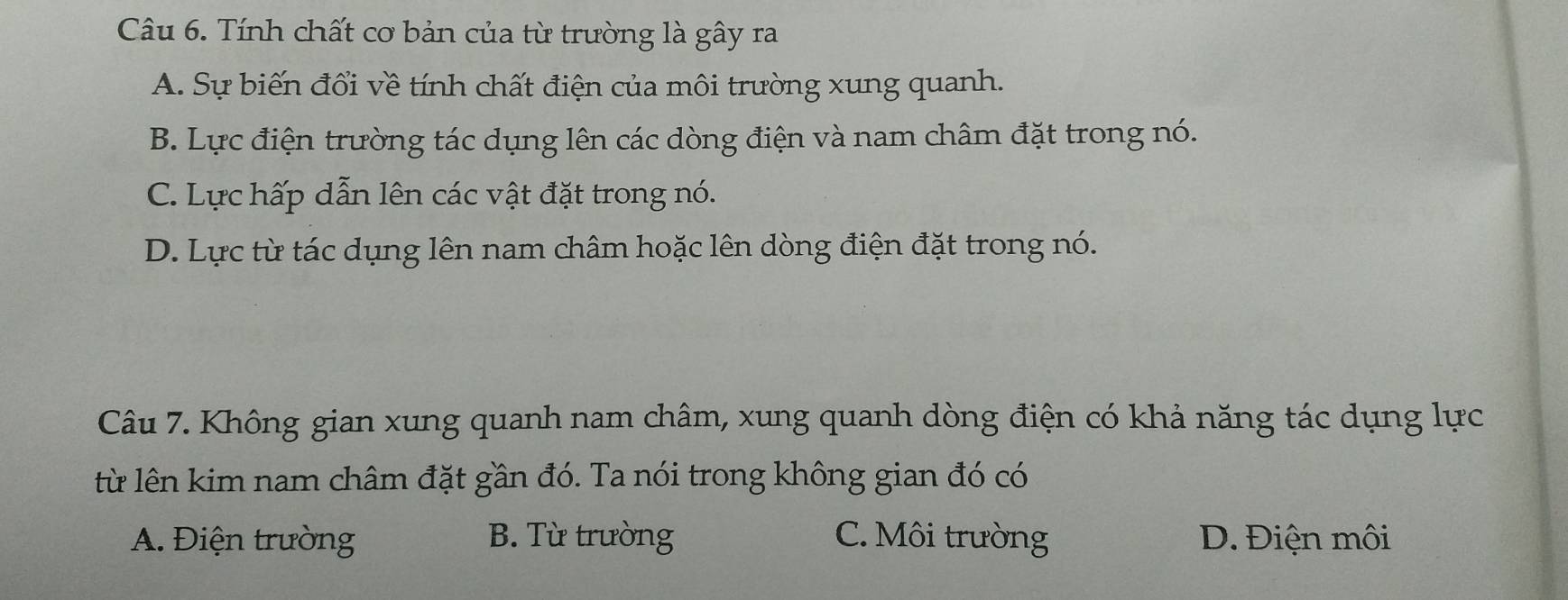 Tính chất cơ bản của từ trường là gây ra
A. Sự biến đổi về tính chất điện của môi trường xung quanh.
B. Lực điện trường tác dụng lên các dòng điện và nam châm đặt trong nó.
C. Lực hấp dẫn lên các vật đặt trong nó.
D. Lực từ tác dụng lên nam châm hoặc lên dòng điện đặt trong nó.
Câu 7. Không gian xung quanh nam châm, xung quanh dòng điện có khả năng tác dụng lực
từ lên kim nam châm đặt gần đó. Ta nói trong không gian đó có
A. Điện trường B. Từ trường C. Môi trường D. Điện môi