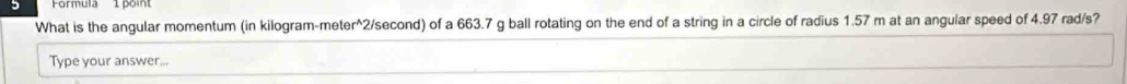 Formula 1poin 
What is the angular momentum (in kilogram-meter^2/second) of a 663.7 g ball rotating on the end of a string in a circle of radius 1.57 m at an angular speed of 4.97 rad/s? 
Type your answer...